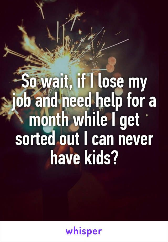 So wait, if I lose my job and need help for a month while I get sorted out I can never have kids?