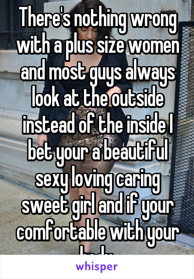 There's nothing wrong with a plus size women and most guys always look at the outside instead of the inside I bet your a beautiful sexy loving caring sweet girl and if your comfortable with your body 