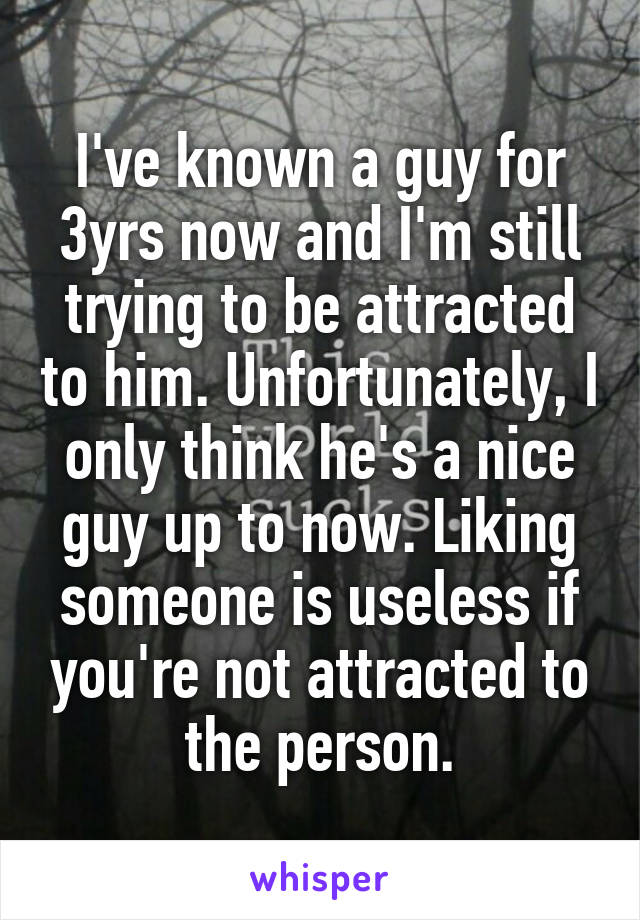 I've known a guy for 3yrs now and I'm still trying to be attracted to him. Unfortunately, I only think he's a nice guy up to now. Liking someone is useless if you're not attracted to the person.