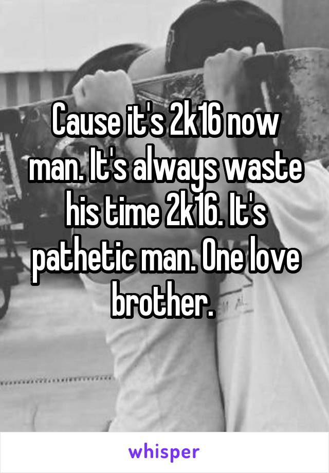 Cause it's 2k16 now man. It's always waste his time 2k16. It's pathetic man. One love brother. 
