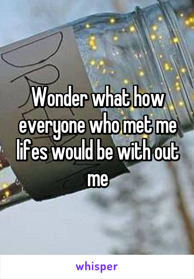 Wonder what how everyone who met me lifes would be with out me