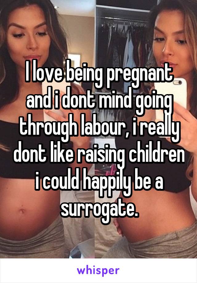 I love being pregnant and i dont mind going through labour, i really dont like raising children i could happily be a surrogate.