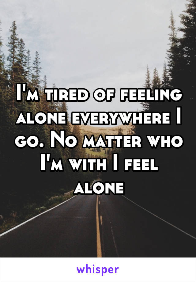 I'm tired of feeling alone everywhere I go. No matter who I'm with I feel alone