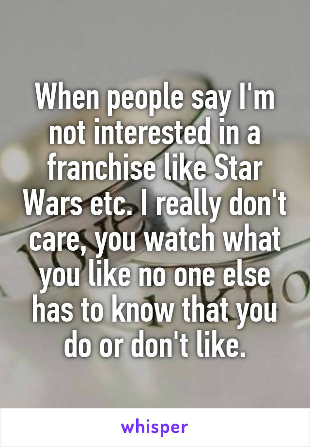 When people say I'm not interested in a franchise like Star Wars etc. I really don't care, you watch what you like no one else has to know that you do or don't like.