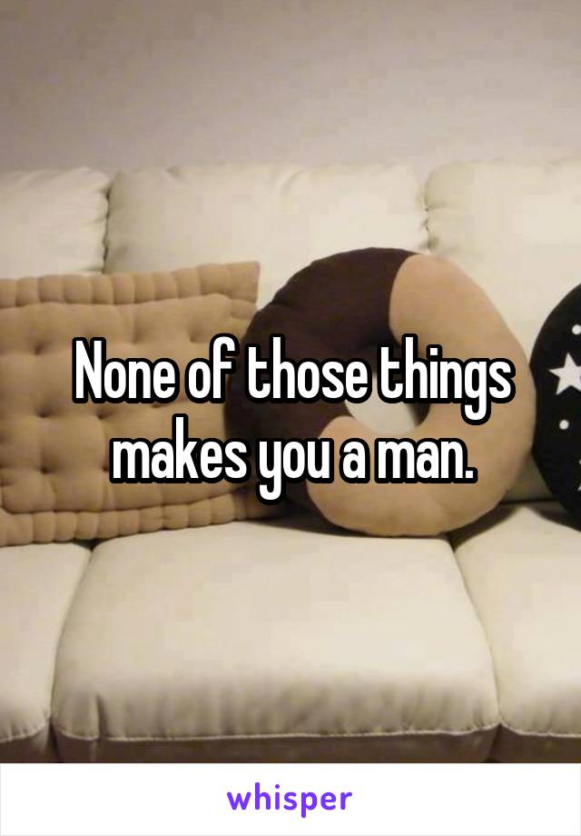 None of those things makes you a man.