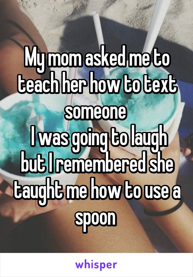 My mom asked me to teach her how to text someone 
 I was going to laugh but I remembered she taught me how to use a spoon 