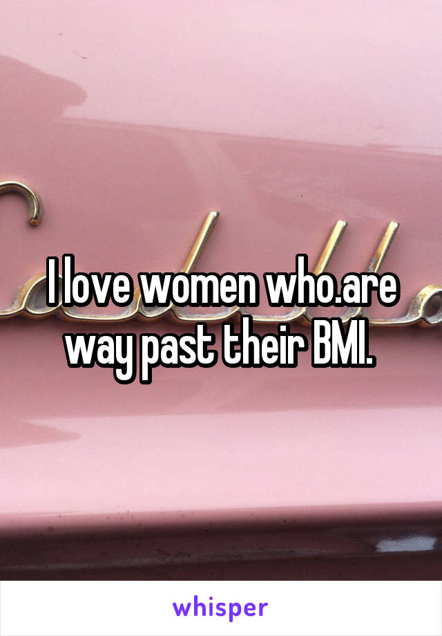 I love women who.are way past their BMI. 