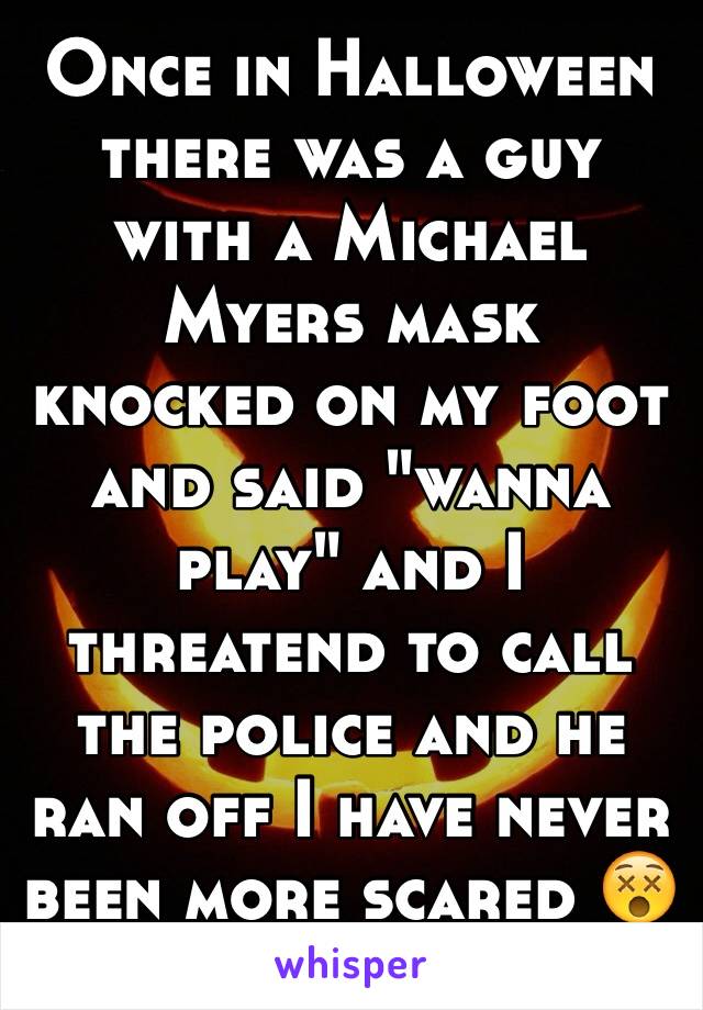 Once in Halloween there was a guy with a Michael Myers mask knocked on my foot and said "wanna play" and I threatend to call the police and he ran off I have never been more scared 😵