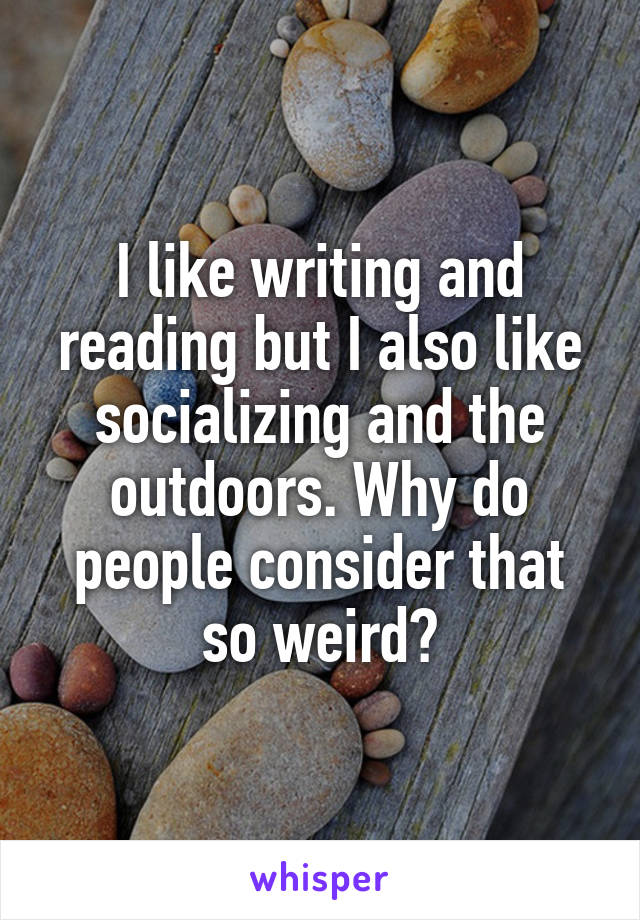 I like writing and reading but I also like socializing and the outdoors. Why do people consider that so weird?