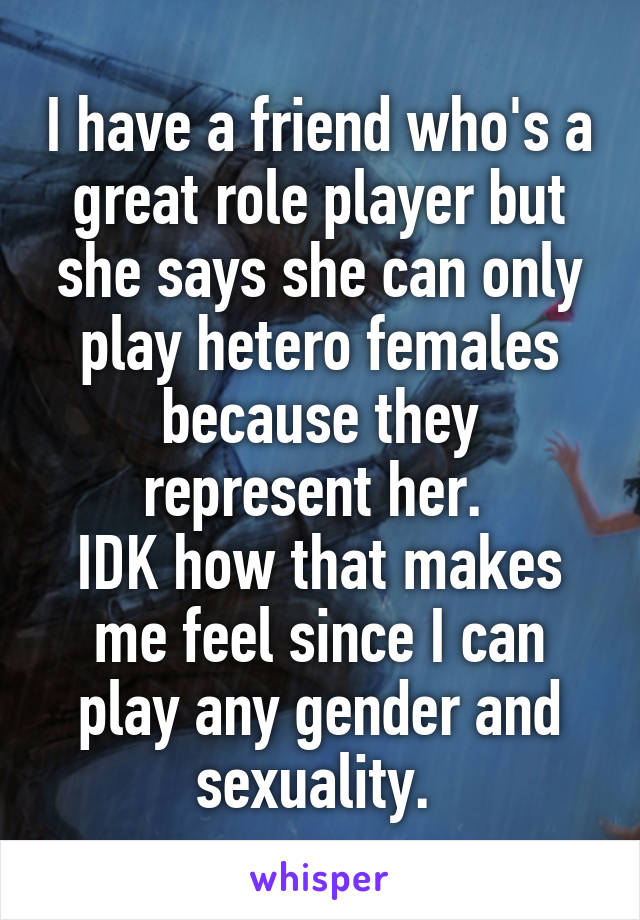 I have a friend who's a great role player but she says she can only play hetero females because they represent her. 
IDK how that makes me feel since I can play any gender and sexuality. 