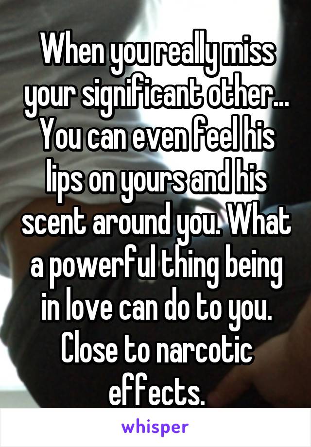 When you really miss your significant other... You can even feel his lips on yours and his scent around you. What a powerful thing being in love can do to you. Close to narcotic effects.