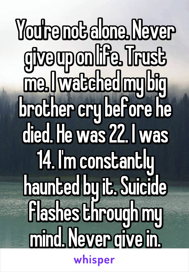 You're not alone. Never give up on life. Trust me. I watched my big brother cry before he died. He was 22. I was 14. I'm constantly haunted by it. Suicide flashes through my mind. Never give in.