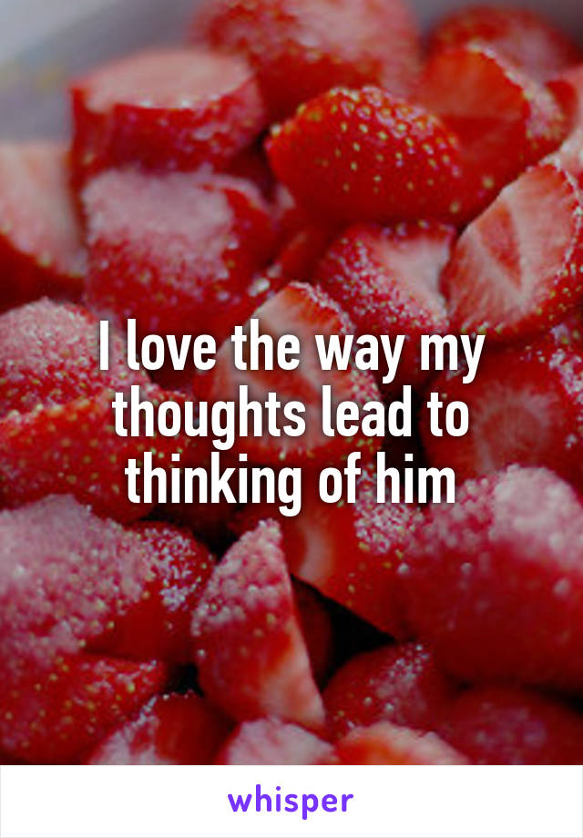 I love the way my thoughts lead to thinking of him