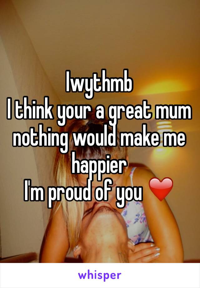 Iwythmb 
I think your a great mum  nothing would make me happier 
I'm proud of you ❤️