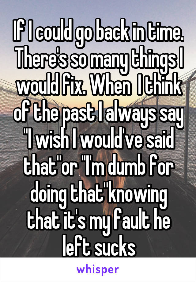 If I could go back in time. There's so many things I would fix. When  I think of the past I always say "I wish I would've said that"or "I'm dumb for doing that"knowing that it's my fault he left sucks