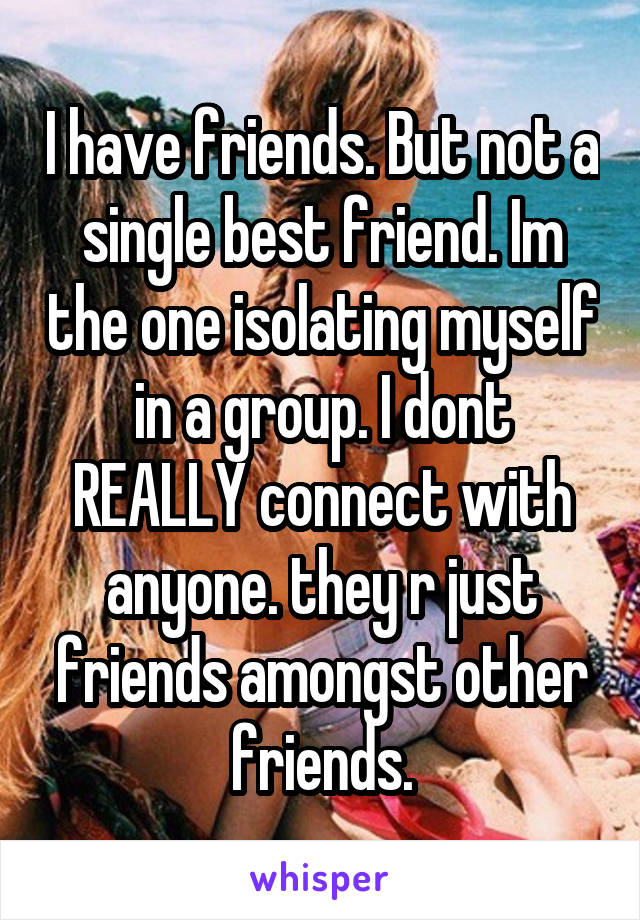 I have friends. But not a single best friend. Im the one isolating myself in a group. I dont REALLY connect with anyone. they r just friends amongst other friends.