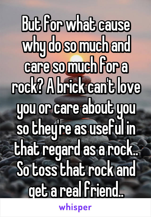 But for what cause why do so much and care so much for a rock? A brick can't love you or care about you so they're as useful in that regard as a rock.. So toss that rock and get a real friend..