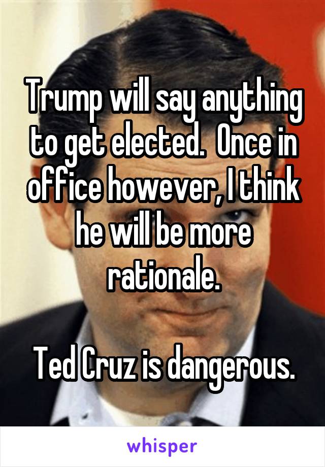 Trump will say anything to get elected.  Once in office however, I think he will be more rationale.

Ted Cruz is dangerous.