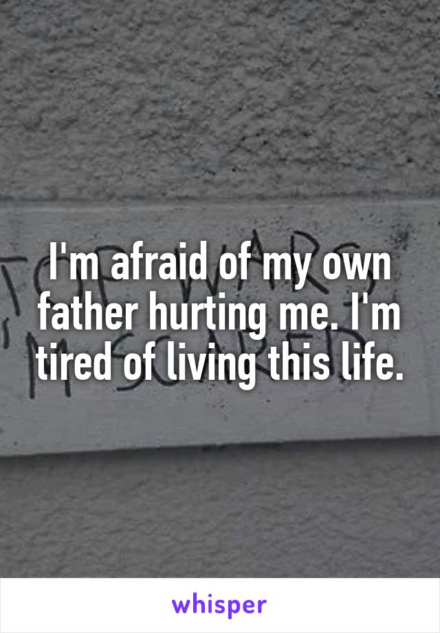 I'm afraid of my own father hurting me. I'm tired of living this life.