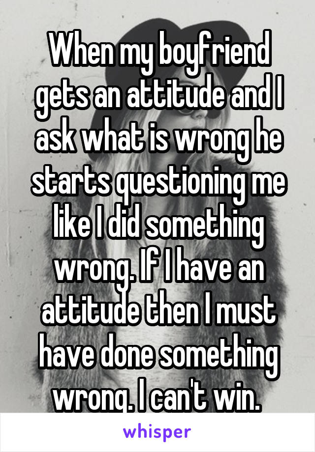 When my boyfriend gets an attitude and I ask what is wrong he starts questioning me like I did something wrong. If I have an attitude then I must have done something wrong. I can't win. 