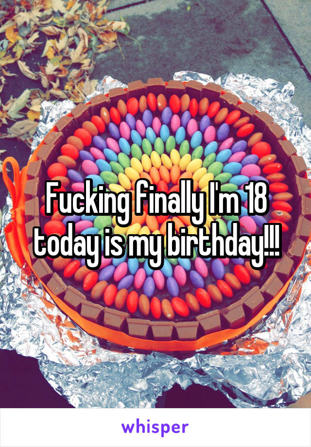 Fucking finally I'm 18 today is my birthday!!!