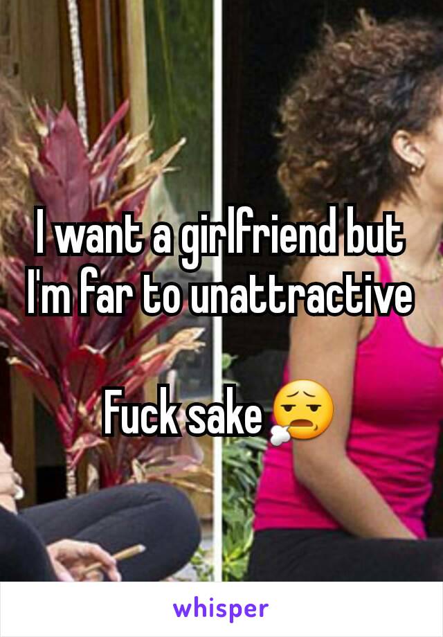 I want a girlfriend but I'm far to unattractive 
Fuck sake😧