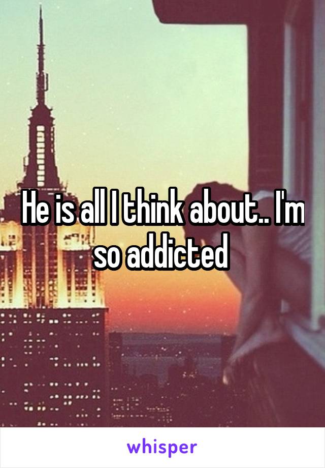 He is all I think about.. I'm so addicted 