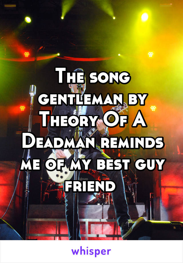 The song gentleman by Theory Of A Deadman reminds me of my best guy friend 