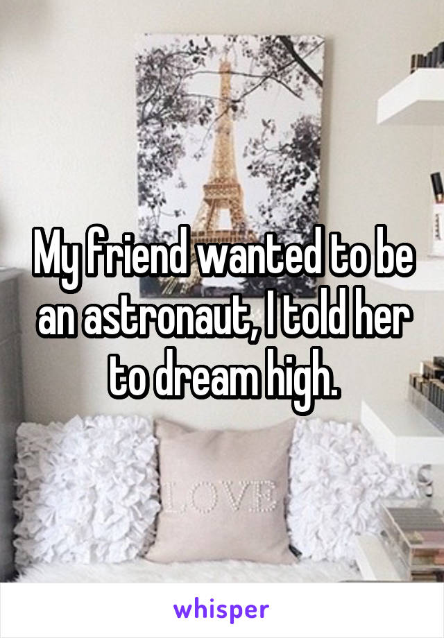 My friend wanted to be an astronaut, I told her to dream high.