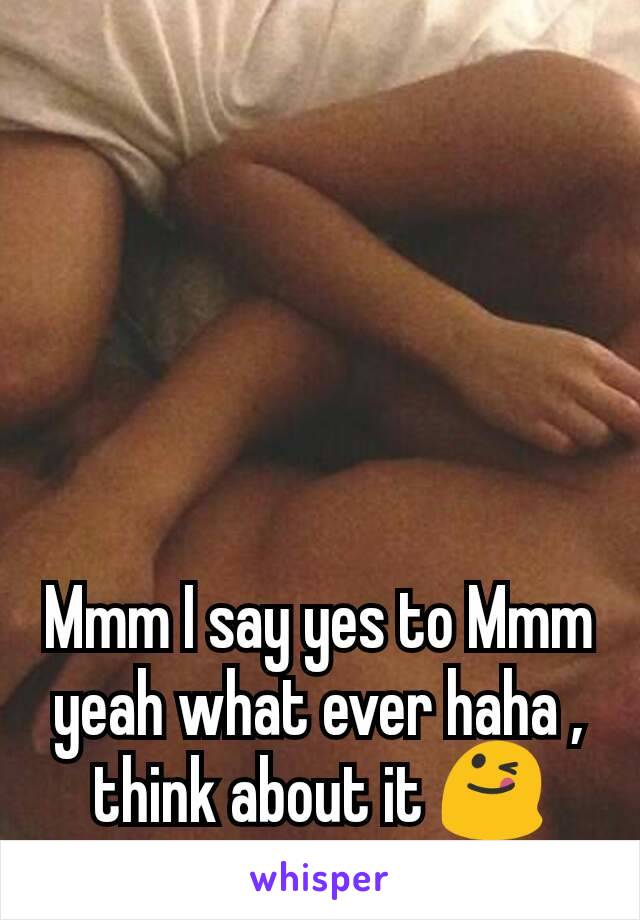 Mmm I say yes to Mmm yeah what ever haha , think about it 😋