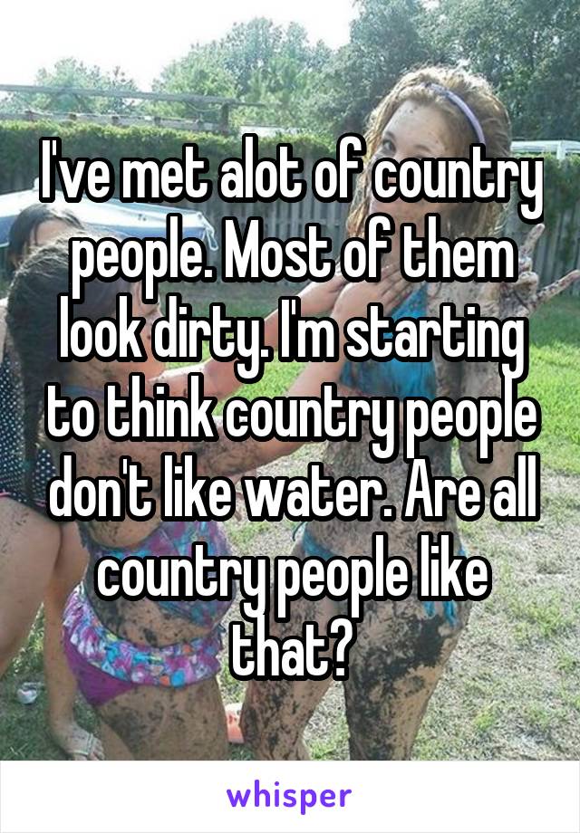 I've met alot of country people. Most of them look dirty. I'm starting to think country people don't like water. Are all country people like that?