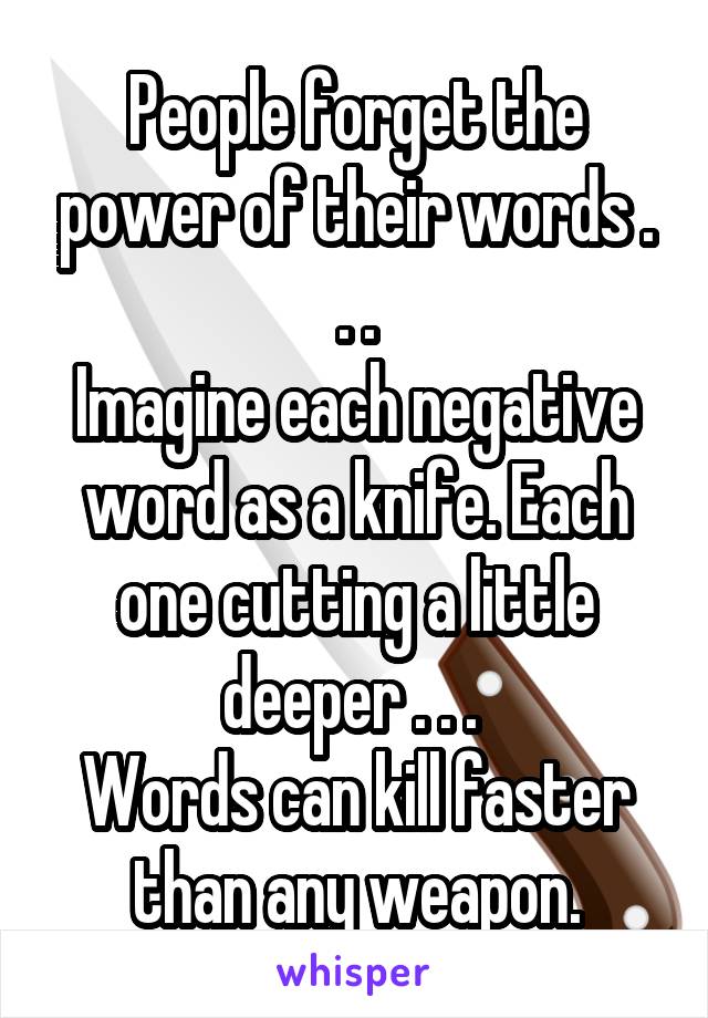 People forget the power of their words . . .
Imagine each negative word as a knife. Each one cutting a little deeper . . . 
Words can kill faster than any weapon.