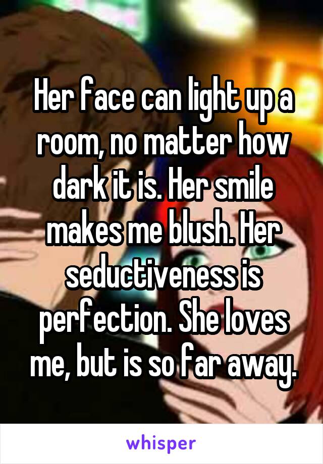 Her face can light up a room, no matter how dark it is. Her smile makes me blush. Her seductiveness is perfection. She loves me, but is so far away.