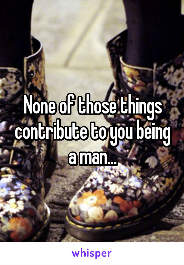 None of those things contribute to you being a man...