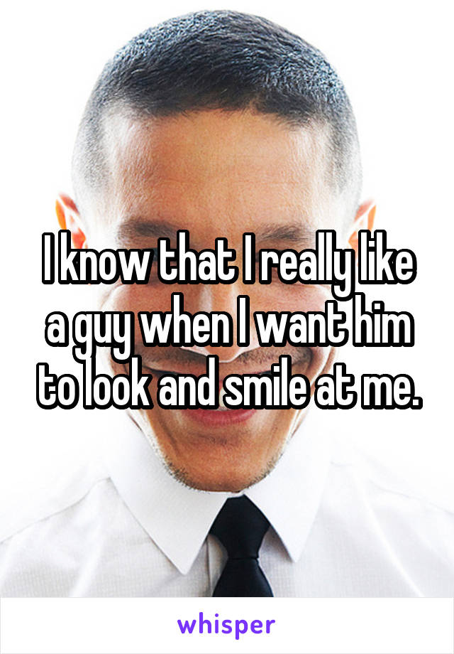 I know that I really like a guy when I want him to look and smile at me.