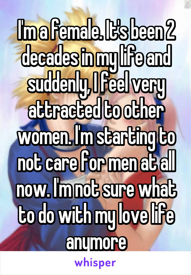 I'm a female. It's been 2 decades in my life and suddenly, I feel very attracted to other women. I'm starting to not care for men at all now. I'm not sure what to do with my love life anymore