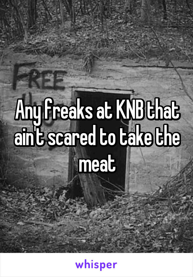 Any freaks at KNB that ain't scared to take the meat