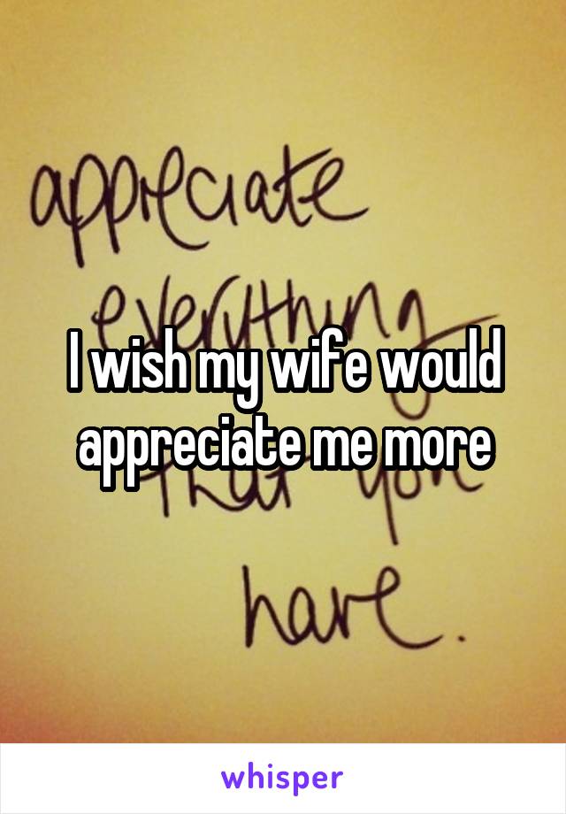 I wish my wife would appreciate me more