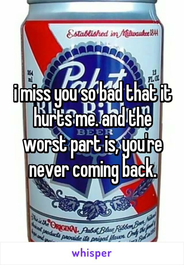 i miss you so bad that it hurts me. and the worst part is, you're never coming back.