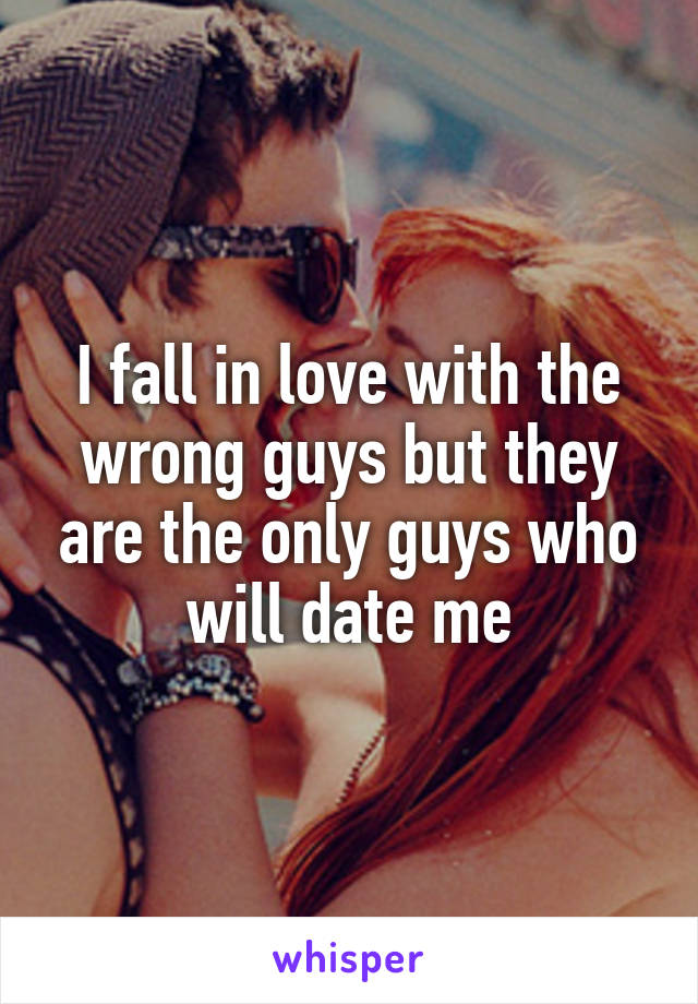 I fall in love with the wrong guys but they are the only guys who will date me