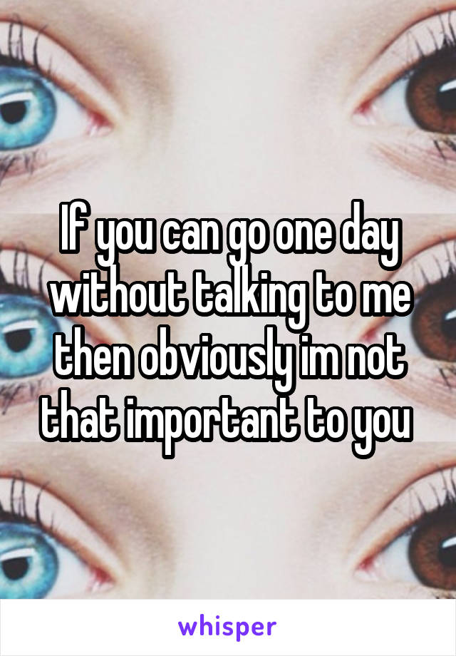 If you can go one day without talking to me then obviously im not that important to you 