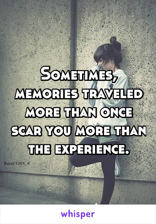 Sometimes, memories traveled more than once scar you more than the experience.