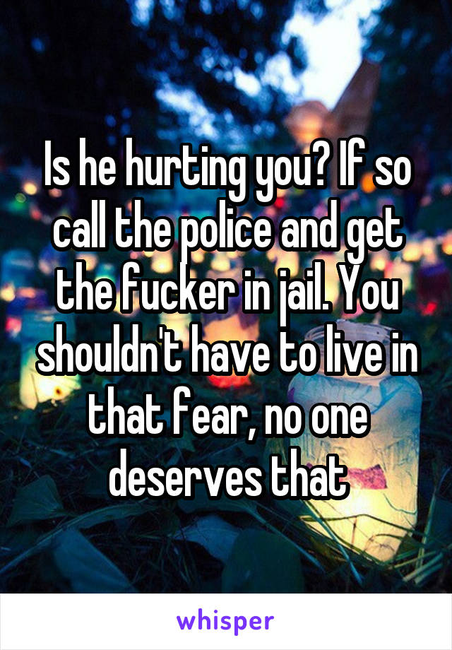 Is he hurting you? If so call the police and get the fucker in jail. You shouldn't have to live in that fear, no one deserves that