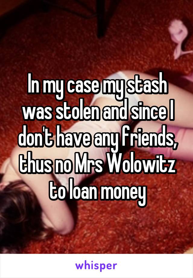 In my case my stash was stolen and since I don't have any friends, thus no Mrs Wolowitz to loan money