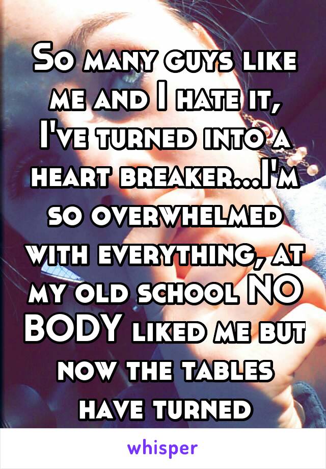 So many guys like me and I hate it, I've turned into a heart breaker...I'm so overwhelmed with everything, at my old school NO BODY liked me but now the tables have turned