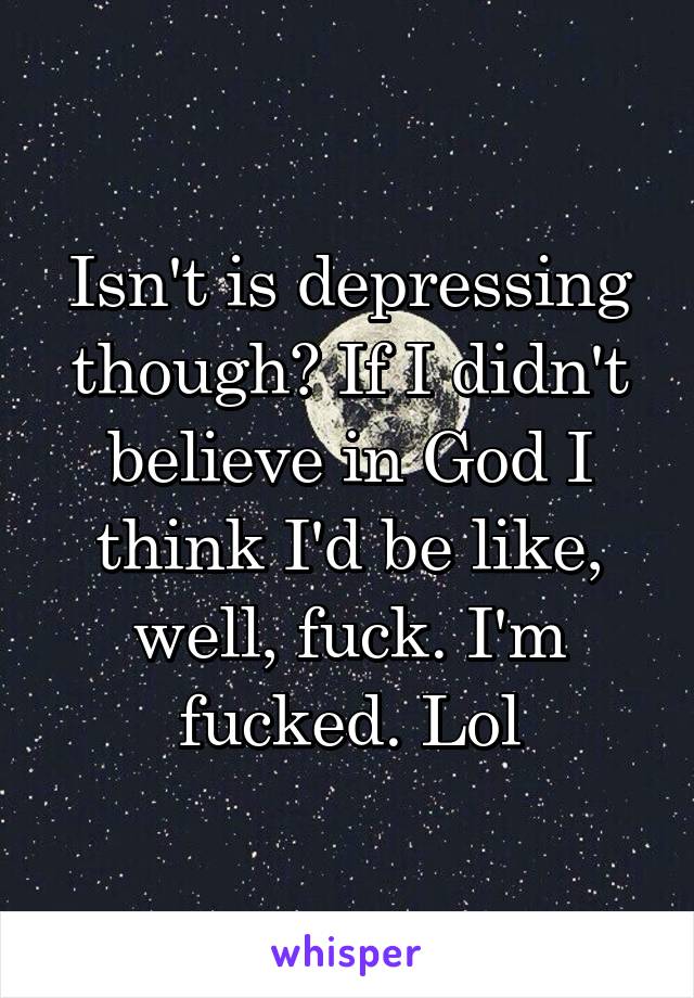 Isn't is depressing though? If I didn't believe in God I think I'd be like, well, fuck. I'm fucked. Lol