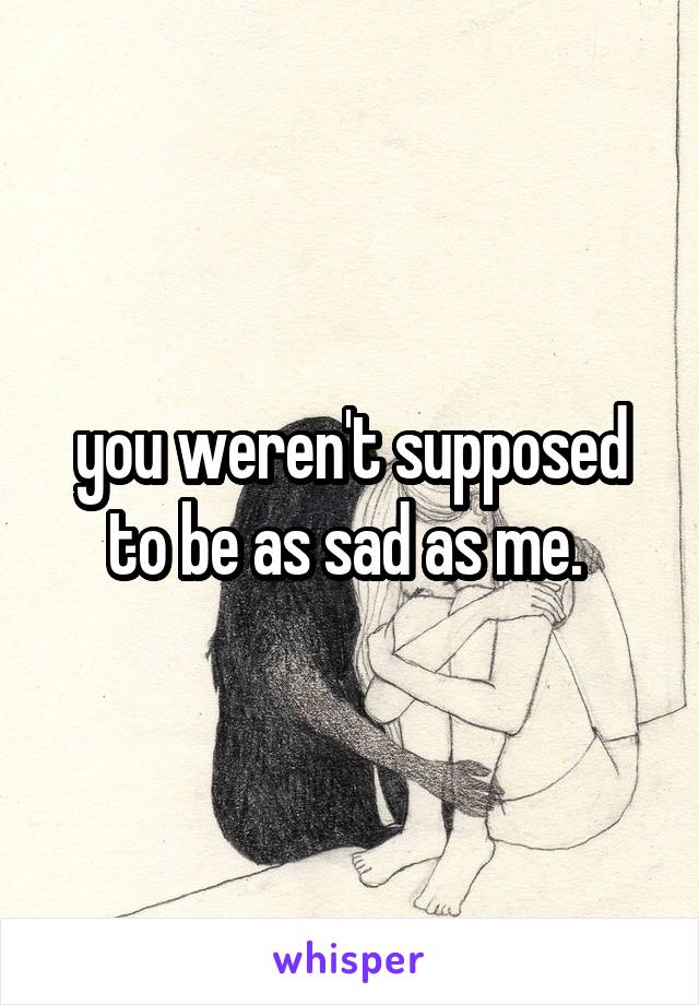 you weren't supposed to be as sad as me. 