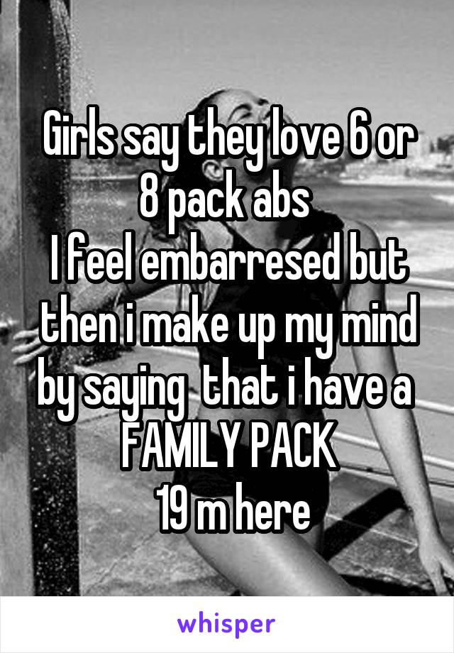 Girls say they love 6 or 8 pack abs 
I feel embarresed but then i make up my mind by saying  that i have a 
FAMILY PACK
 19 m here