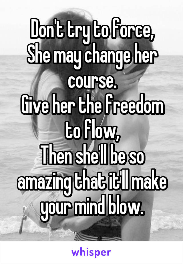 Don't try to force,
She may change her course.
Give her the freedom to flow,
Then she'll be so amazing that it'll make your mind blow.
