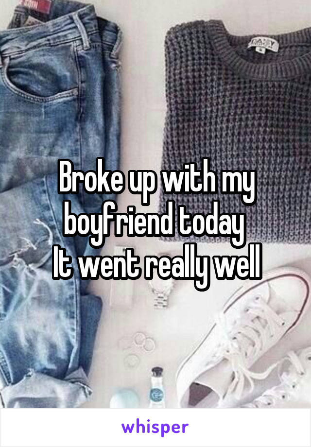 Broke up with my boyfriend today 
It went really well